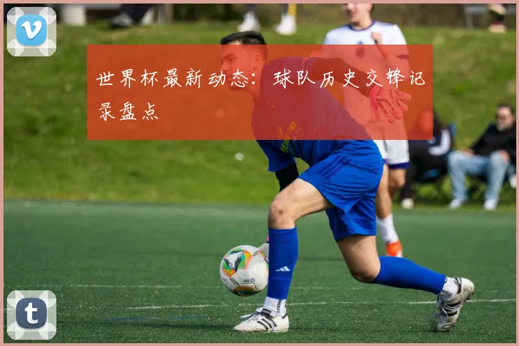 世界杯最新动态：球队历史交锋记录盘点