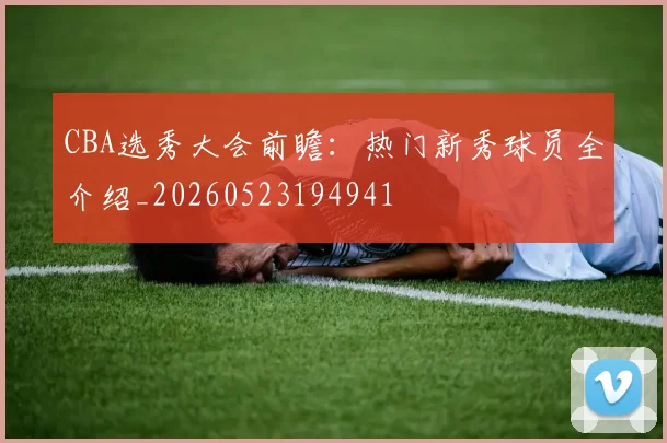 CBA选秀大会前瞻：热门新秀球员全介绍_20260523194941