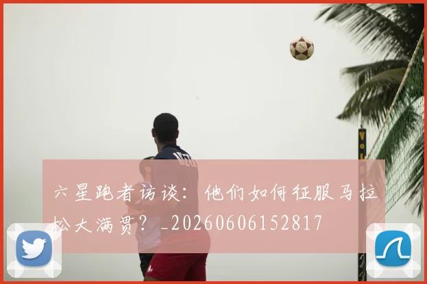 六星跑者访谈:他们如何征服马拉松大满贯?_20260606152817