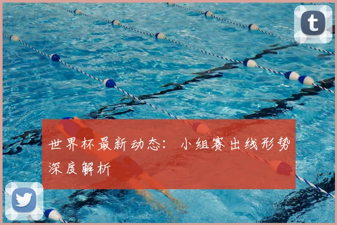 世界杯最新动态：小组赛出线形势深度解析