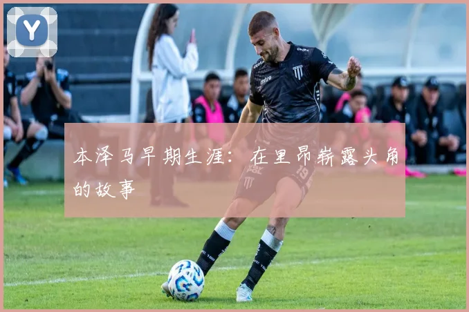 本泽马早期生涯:在里昂崭露头角的故事