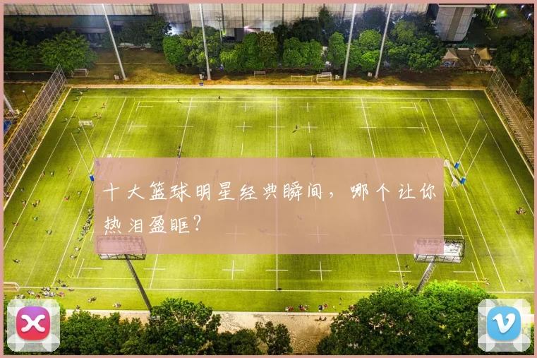 十大篮球明星经典瞬间，哪个让你热泪盈眶？